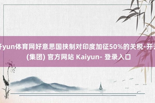 开yun体育网好意思国挟制对印度加征50%的关税-开云 (集团) 官方网站 Kaiyun- 登录入口