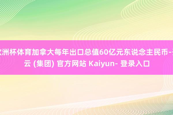 欧洲杯体育加拿大每年出口总值60亿元东说念主民币-开云 (集团) 官方网站 Kaiyun- 登录入口