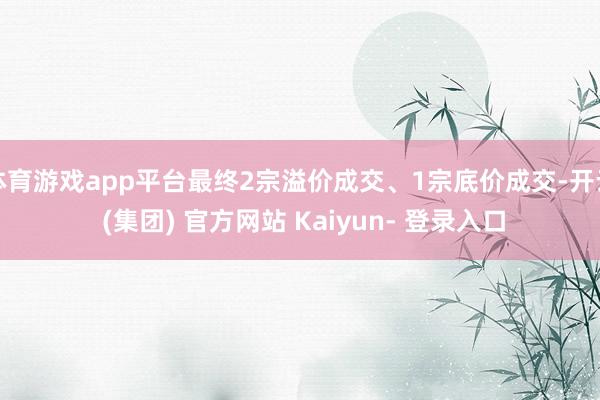体育游戏app平台最终2宗溢价成交、1宗底价成交-开云 (集团) 官方网站 Kaiyun- 登录入口