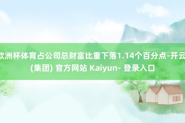 欧洲杯体育占公司总财富比重下落1.14个百分点-开云 (集团) 官方网站 Kaiyun- 登录入口