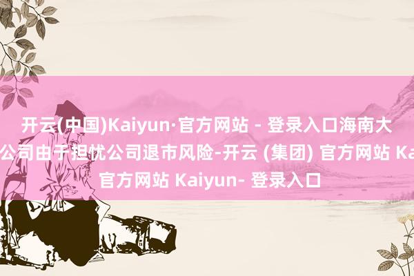 开云(中国)Kaiyun·官方网站 - 登录入口海南大禾企业护士有限公司由于担忧公司退市风险-开云 (集团) 官方网站 Kaiyun- 登录入口