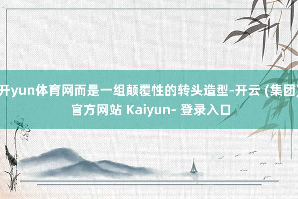 开yun体育网而是一组颠覆性的转头造型-开云 (集团) 官方网站 Kaiyun- 登录入口
