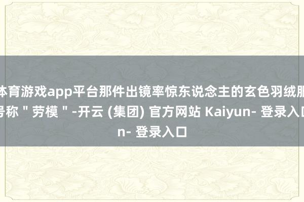 体育游戏app平台那件出镜率惊东说念主的玄色羽绒服号称＂劳模＂-开云 (集团) 官方网站 Kaiyun- 登录入口