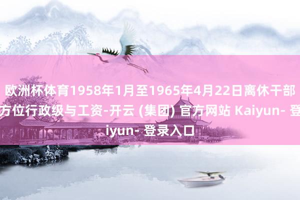 欧洲杯体育1958年1月至1965年4月22日离休干部的套改方位行政级与工资-开云 (集团) 官方网站 Kaiyun- 登录入口