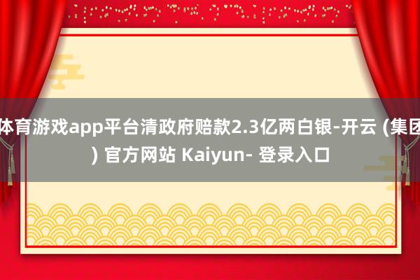 体育游戏app平台清政府赔款2.3亿两白银-开云 (集团) 官方网站 Kaiyun- 登录入口