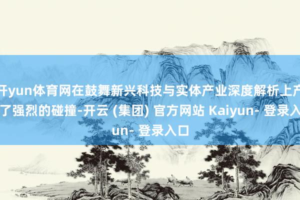 开yun体育网在鼓舞新兴科技与实体产业深度解析上产生了强烈的碰撞-开云 (集团) 官方网站 Kaiyun- 登录入口