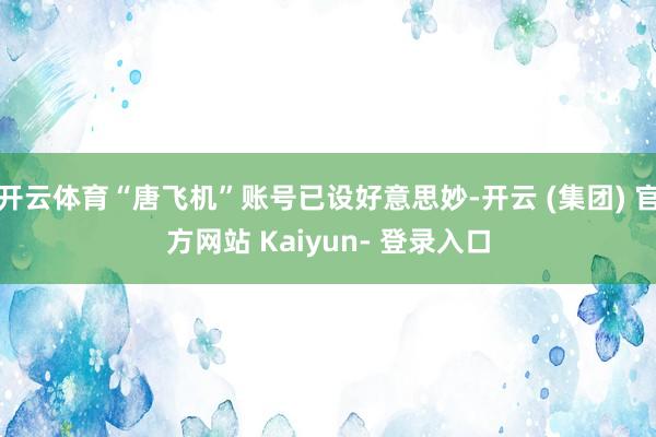 开云体育“唐飞机”账号已设好意思妙-开云 (集团) 官方网站 Kaiyun- 登录入口