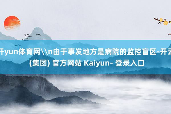 开yun体育网\n由于事发地方是病院的监控盲区-开云 (集团) 官方网站 Kaiyun- 登录入口