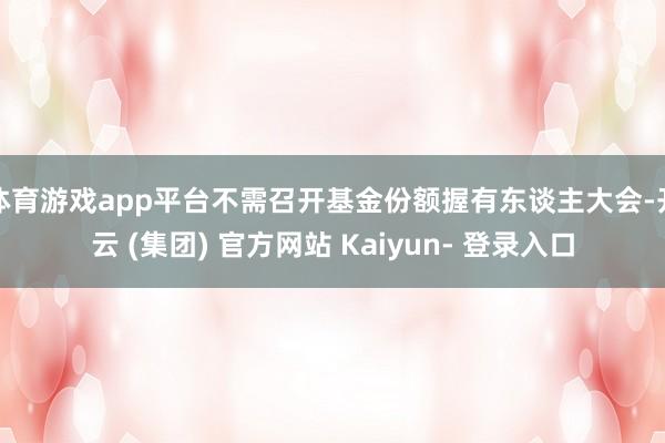 体育游戏app平台不需召开基金份额握有东谈主大会-开云 (集团) 官方网站 Kaiyun- 登录入口