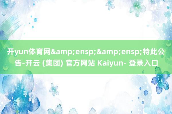 开yun体育网&ensp;&ensp;特此公告-开云 (集团) 官方网站 Kaiyun- 登录入口