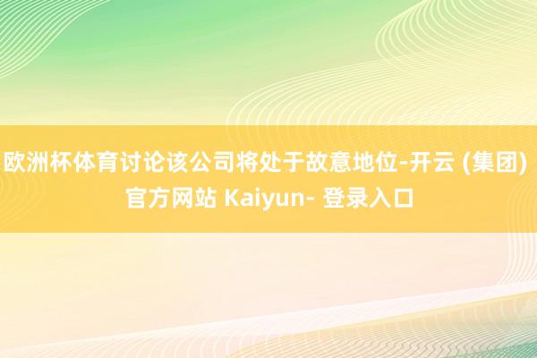 欧洲杯体育讨论该公司将处于故意地位-开云 (集团) 官方网站 Kaiyun- 登录入口