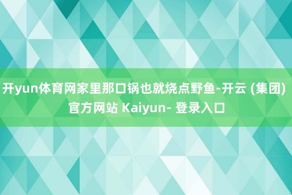 开yun体育网家里那口锅也就烧点野鱼-开云 (集团) 官方网站 Kaiyun- 登录入口