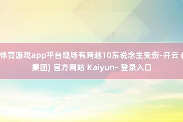 体育游戏app平台现场有跨越10东说念主受伤-开云 (集团) 官方网站 Kaiyun- 登录入口