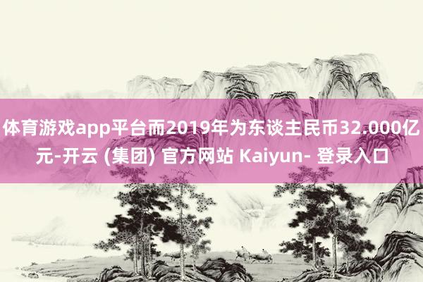 体育游戏app平台而2019年为东谈主民币32.000亿元-开云 (集团) 官方网站 Kaiyun- 登录入口