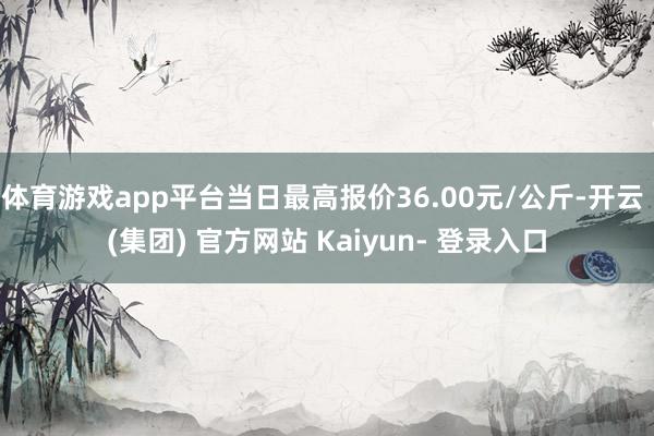 体育游戏app平台当日最高报价36.00元/公斤-开云 (集团) 官方网站 Kaiyun- 登录入口