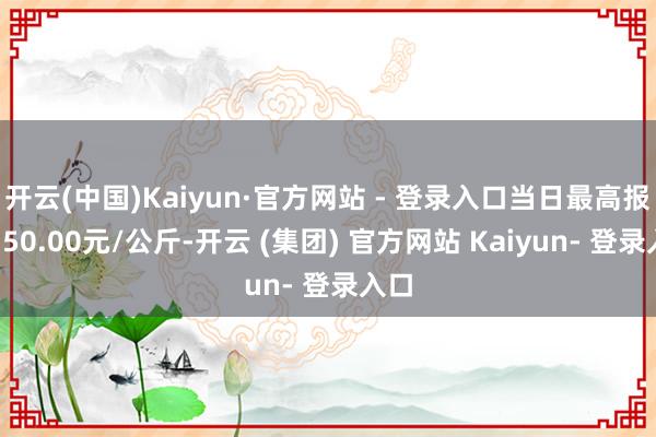 开云(中国)Kaiyun·官方网站 - 登录入口当日最高报价150.00元/公斤-开云 (集团) 官方网站 Kaiyun- 登录入口