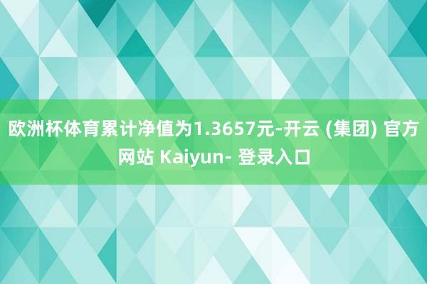 欧洲杯体育累计净值为1.3657元-开云 (集团) 官方网站 Kaiyun- 登录入口