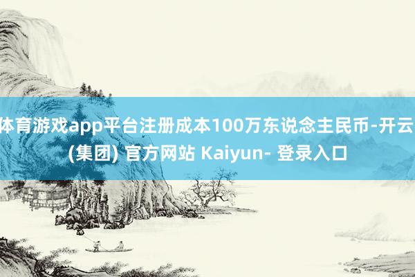 体育游戏app平台注册成本100万东说念主民币-开云 (集团) 官方网站 Kaiyun- 登录入口