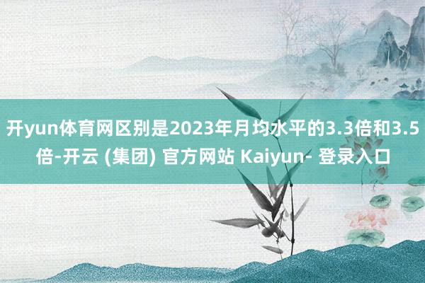开yun体育网区别是2023年月均水平的3.3倍和3.5倍-开云 (集团) 官方网站 Kaiyun- 登录入口