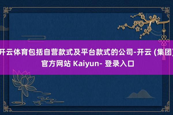 开云体育包括自营款式及平台款式的公司-开云 (集团) 官方网站 Kaiyun- 登录入口