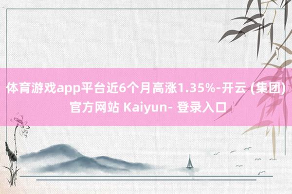 体育游戏app平台近6个月高涨1.35%-开云 (集团) 官方网站 Kaiyun- 登录入口