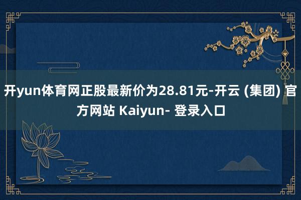 开yun体育网正股最新价为28.81元-开云 (集团) 官方网站 Kaiyun- 登录入口