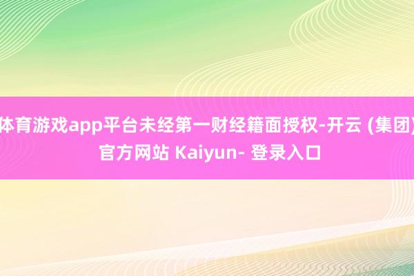 体育游戏app平台未经第一财经籍面授权-开云 (集团) 官方网站 Kaiyun- 登录入口