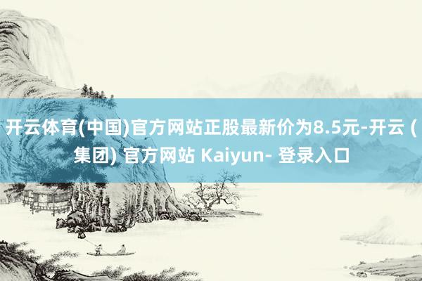 开云体育(中国)官方网站正股最新价为8.5元-开云 (集团) 官方网站 Kaiyun- 登录入口