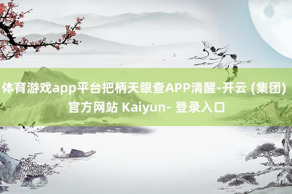 体育游戏app平台把柄天眼查APP清醒-开云 (集团) 官方网站 Kaiyun- 登录入口