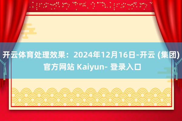 开云体育处理效果:2024年12月16日-开云 (集团) 官方网站 Kaiyun- 登录入口