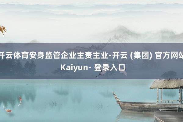 开云体育安身监管企业主责主业-开云 (集团) 官方网站 Kaiyun- 登录入口