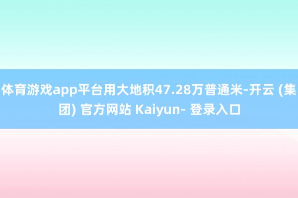 体育游戏app平台用大地积47.28万普通米-开云 (集团) 官方网站 Kaiyun- 登录入口