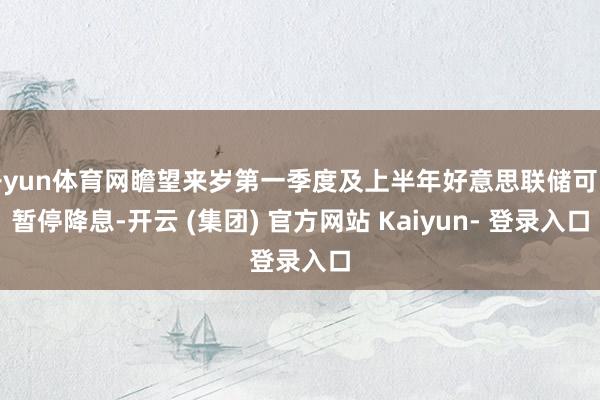 开yun体育网瞻望来岁第一季度及上半年好意思联储可能暂停降息-开云 (集团) 官方网站 Kaiyun- 登录入口