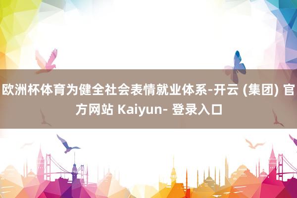 欧洲杯体育为健全社会表情就业体系-开云 (集团) 官方网站 Kaiyun- 登录入口