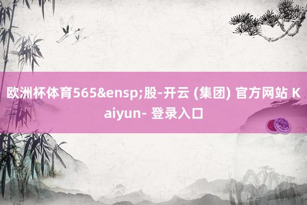 欧洲杯体育565 股-开云 (集团) 官方网站 Kaiyun- 登录入口