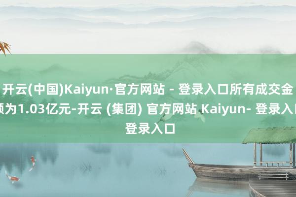 开云(中国)Kaiyun·官方网站 - 登录入口所有成交金额为1.03亿元-开云 (集团) 官方网站 Kaiyun- 登录入口