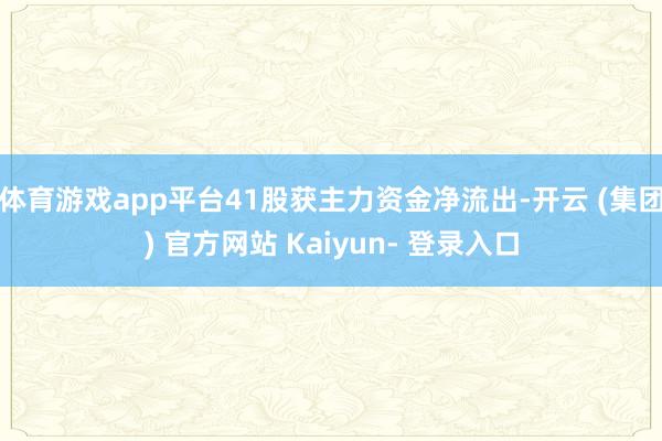 体育游戏app平台41股获主力资金净流出-开云 (集团) 官方网站 Kaiyun- 登录入口