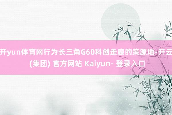 开yun体育网　　行为长三角G60科创走廊的策源地-开云 (集团) 官方网站 Kaiyun- 登录入口