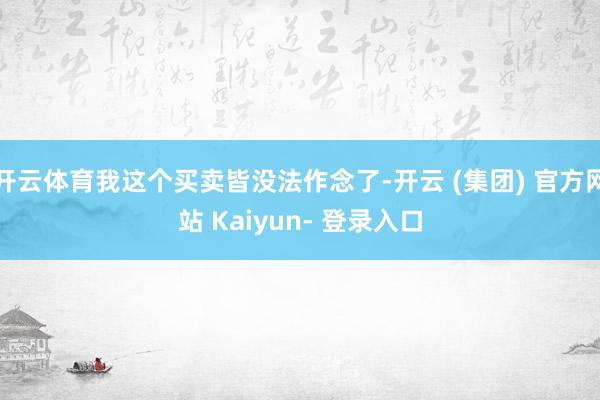 开云体育我这个买卖皆没法作念了-开云 (集团) 官方网站 Kaiyun- 登录入口