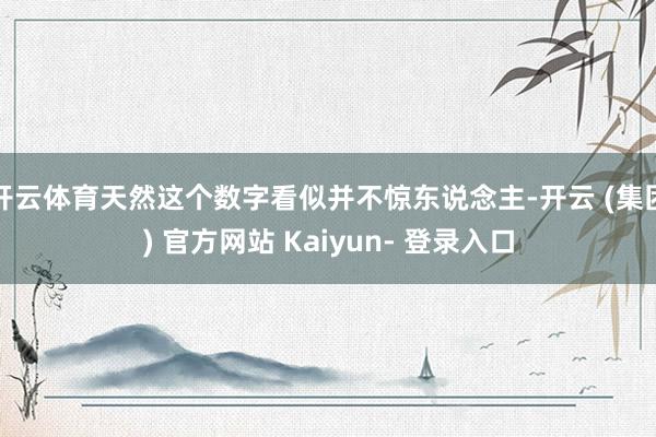 开云体育天然这个数字看似并不惊东说念主-开云 (集团) 官方网站 Kaiyun- 登录入口
