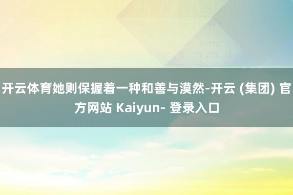 开云体育她则保握着一种和善与漠然-开云 (集团) 官方网站 Kaiyun- 登录入口