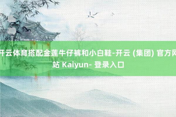 开云体育搭配金莲牛仔裤和小白鞋-开云 (集团) 官方网站 Kaiyun- 登录入口