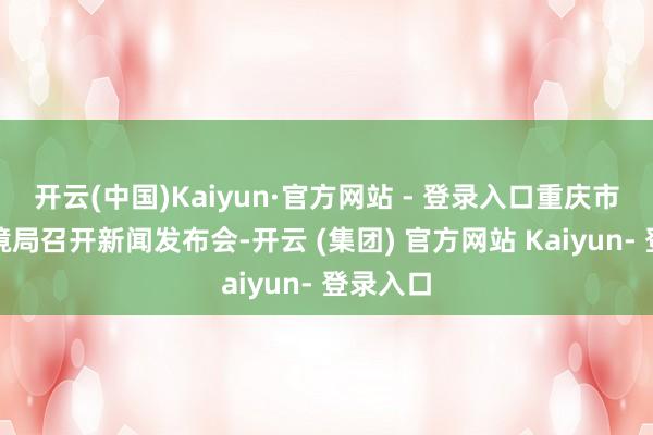 开云(中国)Kaiyun·官方网站 - 登录入口重庆市生态环境局召开新闻发布会-开云 (集团) 官方网站 Kaiyun- 登录入口