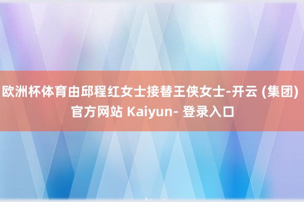欧洲杯体育由邱程红女士接替王侠女士-开云 (集团) 官方网站 Kaiyun- 登录入口
