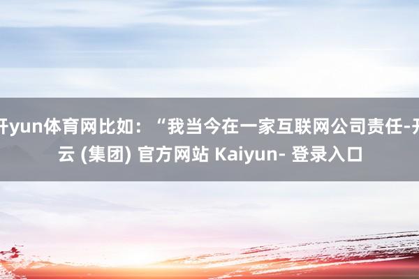 开yun体育网比如：“我当今在一家互联网公司责任-开云 (集团) 官方网站 Kaiyun- 登录入口