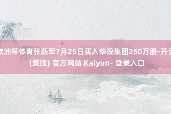 欧洲杯体育张跃军7月25日买入华设集团250万股-开云 (集团) 官方网站 Kaiyun- 登录入口