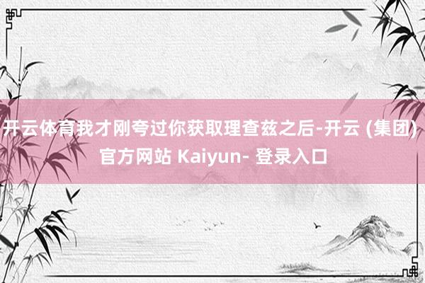 开云体育我才刚夸过你获取理查兹之后-开云 (集团) 官方网站 Kaiyun- 登录入口