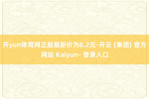 开yun体育网正股最新价为8.2元-开云 (集团) 官方网站 Kaiyun- 登录入口