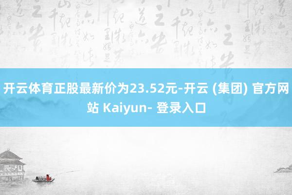 开云体育正股最新价为23.52元-开云 (集团) 官方网站 Kaiyun- 登录入口