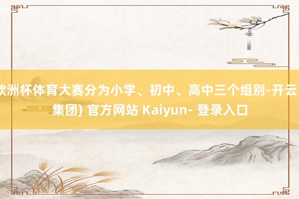 欧洲杯体育大赛分为小学、初中、高中三个组别-开云 (集团) 官方网站 Kaiyun- 登录入口